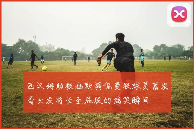 西汉姆助教幽默调侃曼联球员蓄发哥头发将长至屁股的搞笑瞬间