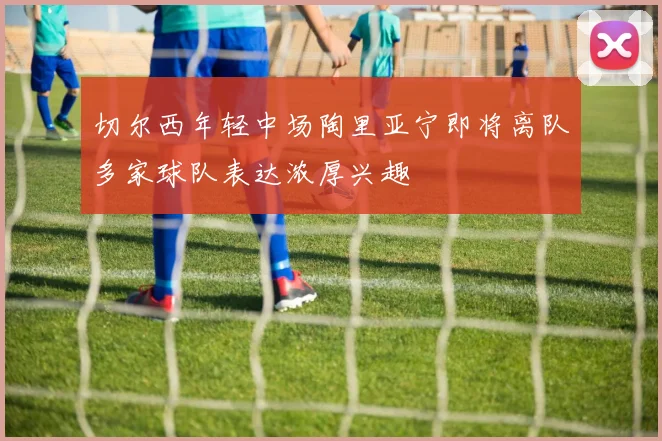 切尔西年轻中场陶里亚宁即将离队多家球队表达浓厚兴趣