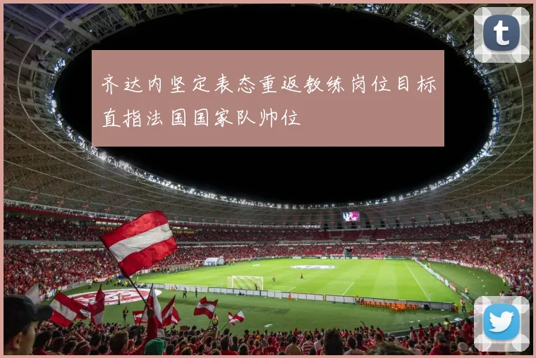 齐达内坚定表态重返教练岗位目标直指法国国家队帅位