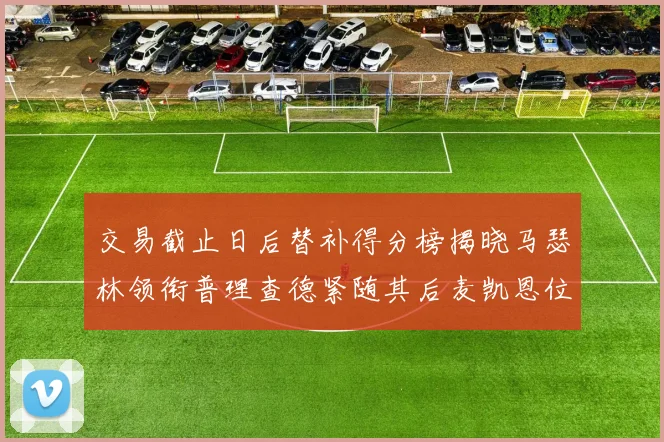 交易截止日后替补得分榜揭晓马瑟林领衔普理查德紧随其后麦凯恩位列第三