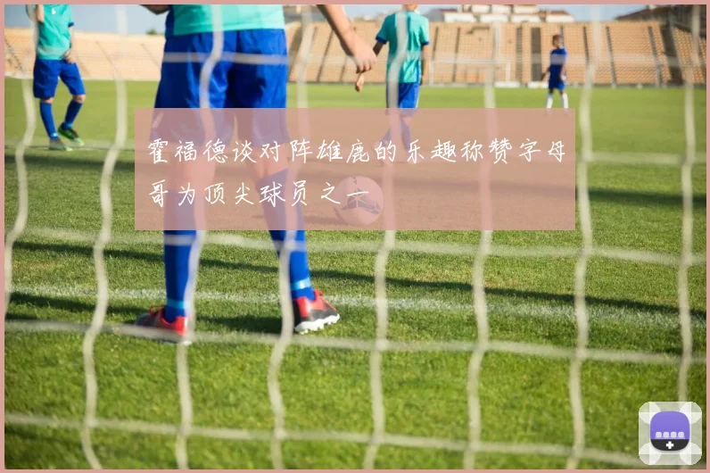 霍福德谈对阵雄鹿的乐趣称赞字母哥为顶尖球员之一