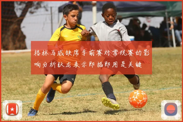 格林马威缺席季前赛对常规赛的影响分析狄龙表示即插即用是关键