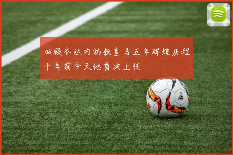 回顾齐达内执教皇马五年辉煌历程十年前今天他首次上任