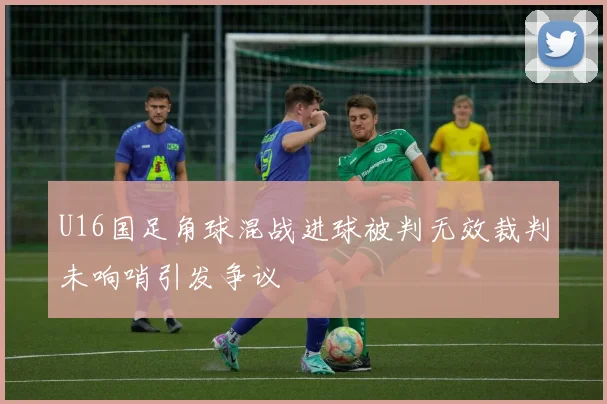 U16国足角球混战进球被判无效裁判未响哨引发争议