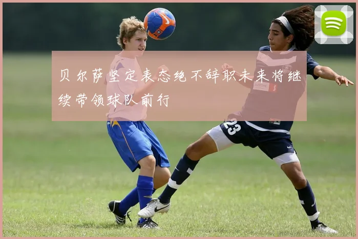 贝尔萨坚定表态绝不辞职未来将继续带领球队前行