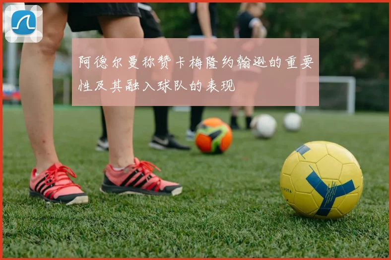 阿德尔曼称赞卡梅隆约翰逊的重要性及其融入球队的表现