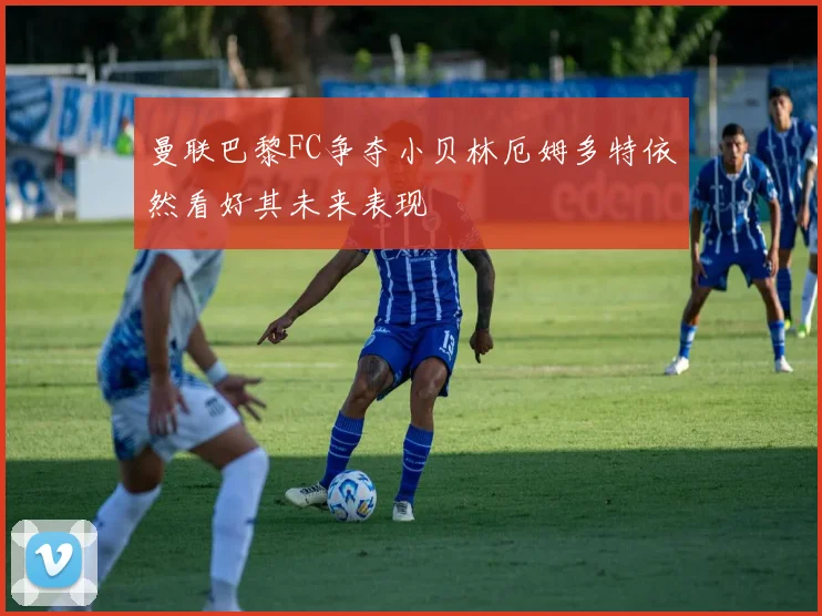 曼联巴黎FC争夺小贝林厄姆多特依然看好其未来表现
