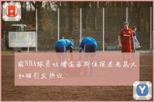 前NBA球员吐槽孟菲斯住宿差老鼠大如猫引发热议