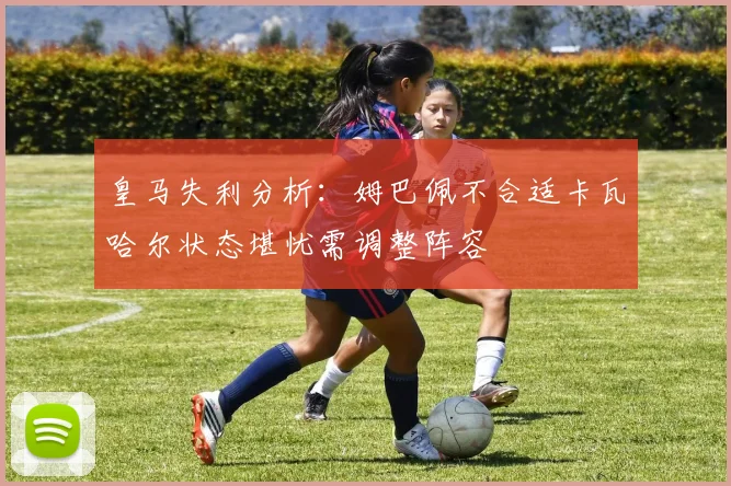 皇马失利分析：姆巴佩不合适卡瓦哈尔状态堪忧需调整阵容