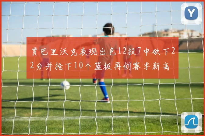 贾巴里沃克表现出色12投7中砍下22分并抢下10个篮板再创赛季新高