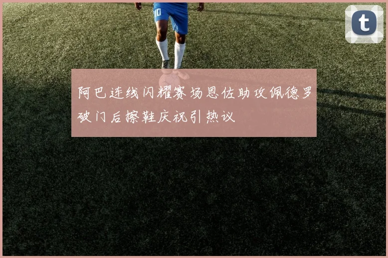 阿巴连线闪耀赛场恩佐助攻佩德罗破门后擦鞋庆祝引热议