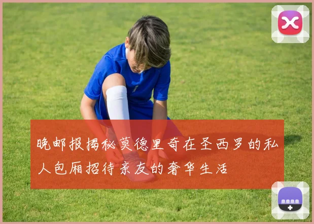 晚邮报揭秘莫德里奇在圣西罗的私人包厢招待亲友的奢华生活