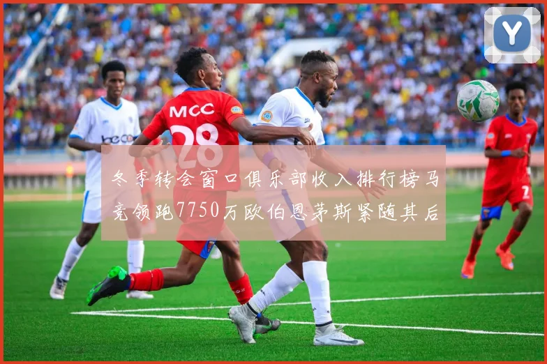 冬季转会窗口俱乐部收入排行榜马竞领跑7750万欧伯恩茅斯紧随其后7200万欧