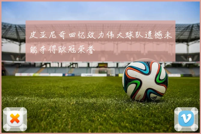 皮亚尼奇回忆效力伟大球队遗憾未能夺得欧冠荣誉