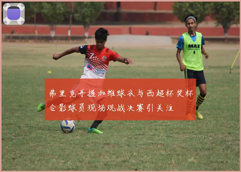 弗里克手握加维球衣与西超杯奖杯合影球员现场观战决赛引关注