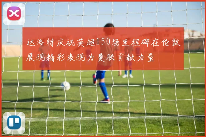 达洛特庆祝英超150场里程碑在伦敦展现精彩表现为曼联贡献力量