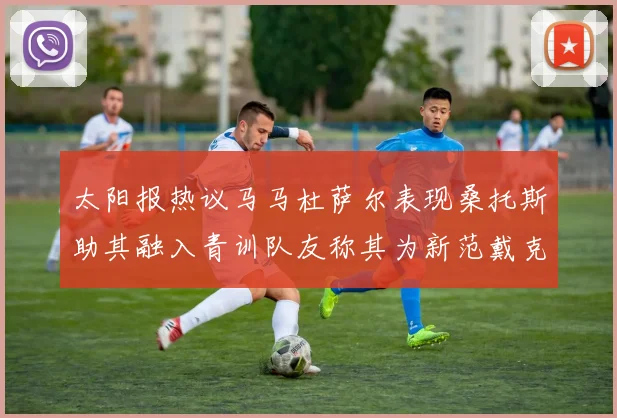太阳报热议马马杜萨尔表现桑托斯助其融入青训队友称其为新范戴克