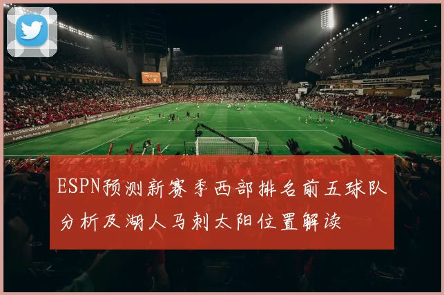 ESPN预测新赛季西部排名前五球队分析及湖人马刺太阳位置解读
