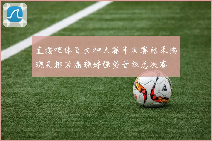 直播吧体育女神大赛半决赛结果揭晓吴柳芳潘晓婷强势晋级总决赛