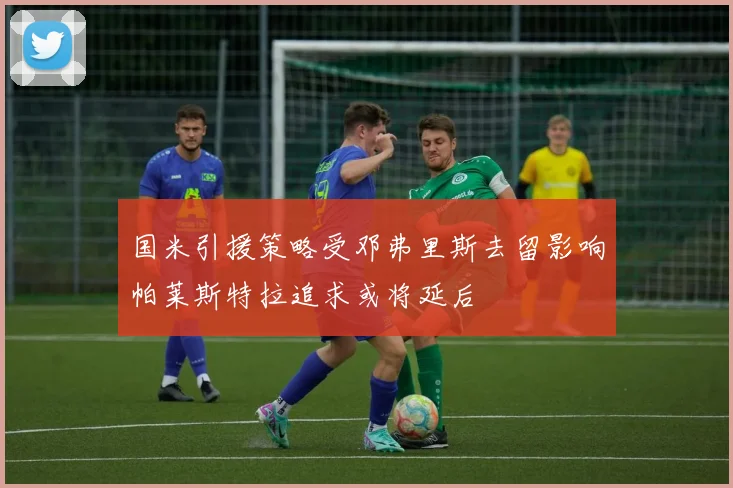 国米引援策略受邓弗里斯去留影响帕莱斯特拉追求或将延后