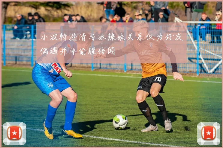小波特澄清与冰辣妹关系仅为好友偶遇并非偷腥传闻