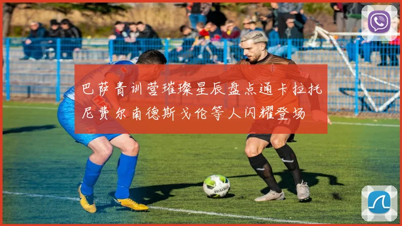 巴萨青训营璀璨星辰盘点通卡拉托尼费尔南德斯戈伦等人闪耀登场