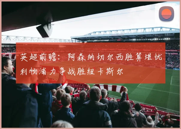 英超前瞻：阿森纳切尔西胜算堪忧利物浦力争战胜纽卡斯尔