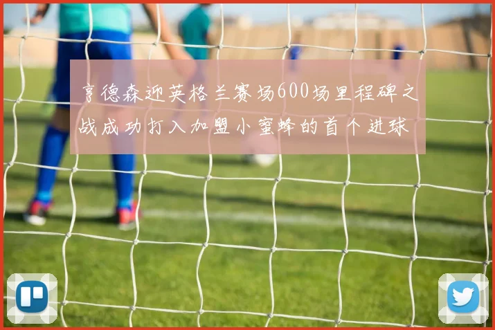 亨德森迎英格兰赛场600场里程碑之战成功打入加盟小蜜蜂的首个进球