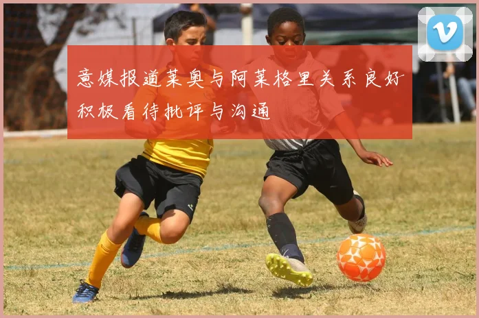 意媒报道莱奥与阿莱格里关系良好积极看待批评与沟通