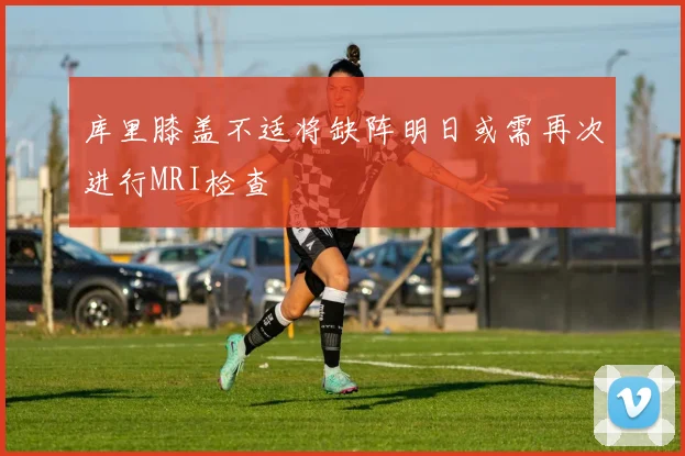 库里膝盖不适将缺阵明日或需再次进行MRI检查
