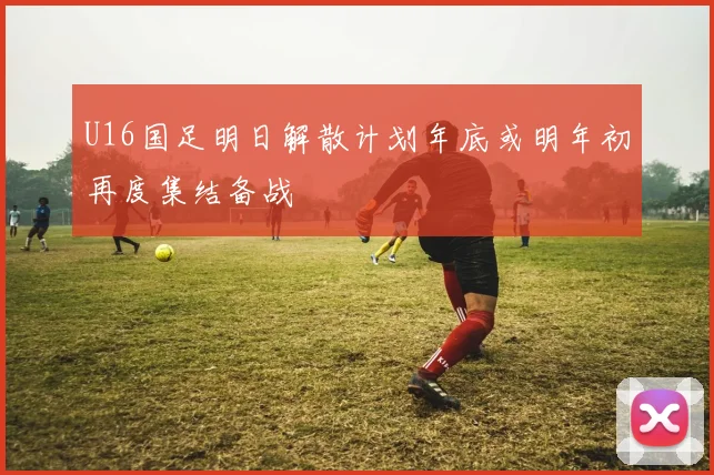 U16国足明日解散计划年底或明年初再度集结备战