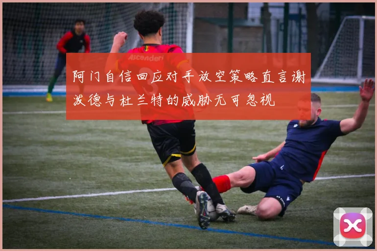 阿门自信回应对手放空策略直言谢泼德与杜兰特的威胁无可忽视