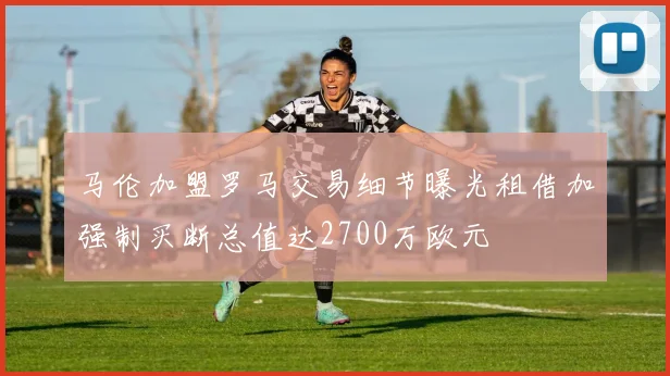 马伦加盟罗马交易细节曝光租借加强制买断总值达2700万欧元