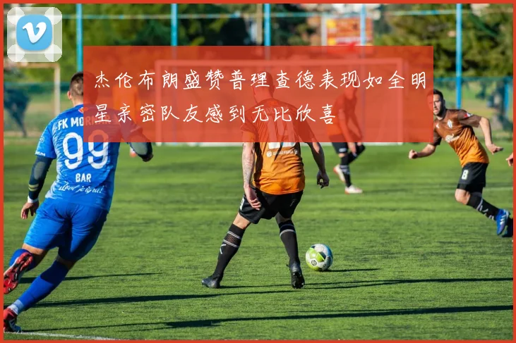 杰伦布朗盛赞普理查德表现如全明星亲密队友感到无比欣喜