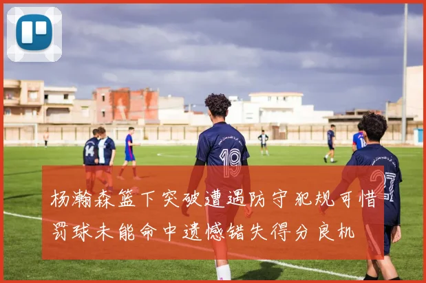 杨瀚森篮下突破遭遇防守犯规可惜罚球未能命中遗憾错失得分良机