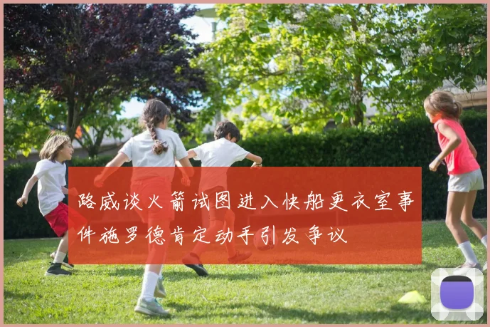 路威谈火箭试图进入快船更衣室事件施罗德肯定动手引发争议